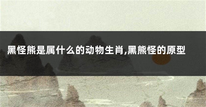 黑怪熊是属什么的动物生肖,黑熊怪的原型