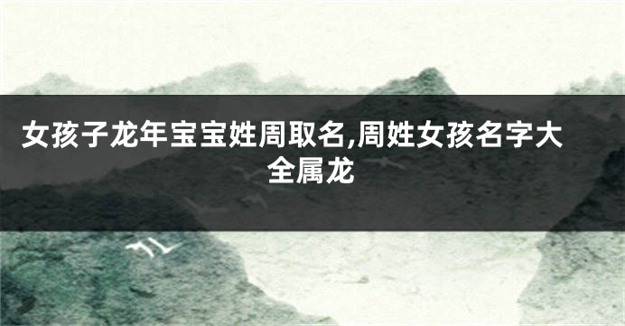 女孩子龙年宝宝姓周取名,周姓女孩名字大全属龙