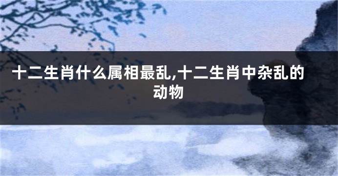 十二生肖什么属相最乱,十二生肖中杂乱的动物