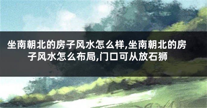 坐南朝北的房子风水怎么样,坐南朝北的房子风水怎么布局,门口可从放石狮