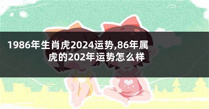 1986年生肖虎2024运势,86年属虎的202年运势怎么样