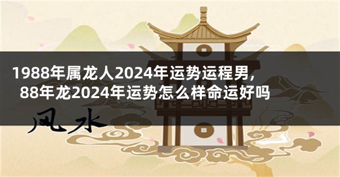 1988年属龙人2024年运势运程男,88年龙2024年运势怎么样命运好吗