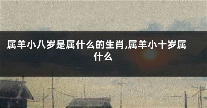 属羊小八岁是属什么的生肖,属羊小十岁属什么