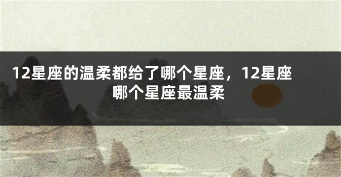 12星座的温柔都给了哪个星座，12星座哪个星座最温柔