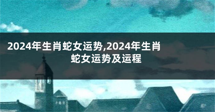 2024年生肖蛇女运势,2024年生肖蛇女运势及运程