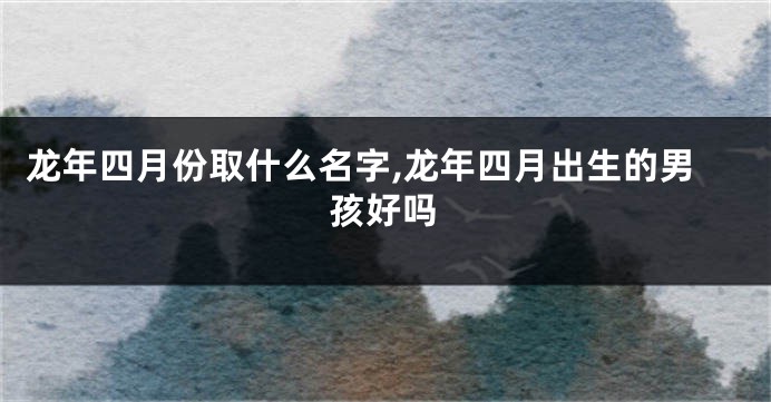 龙年四月份取什么名字,龙年四月出生的男孩好吗