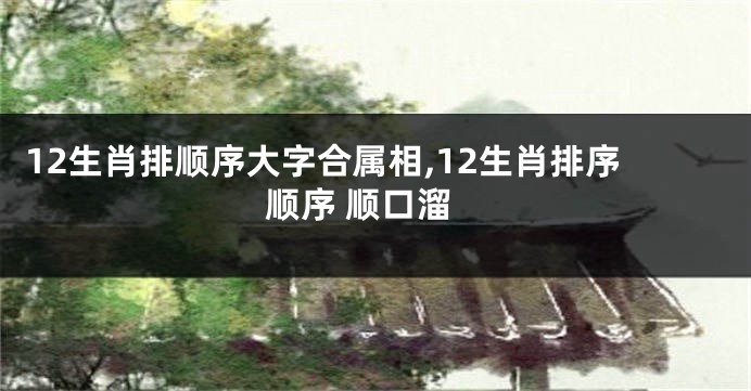 12生肖排顺序大字合属相,12生肖排序顺序 顺口溜