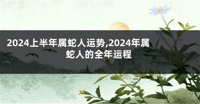 2024上半年属蛇人运势,2024年属蛇人的全年运程