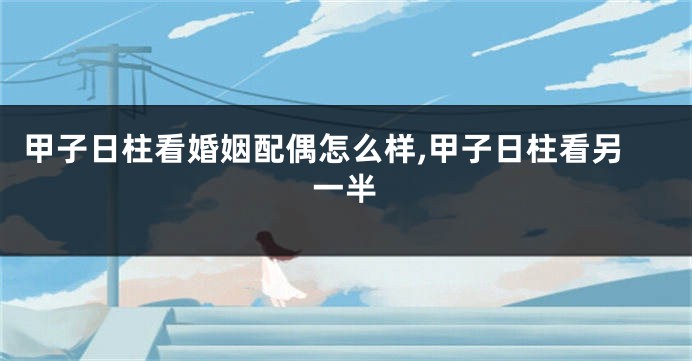 甲子日柱看婚姻配偶怎么样,甲子日柱看另一半