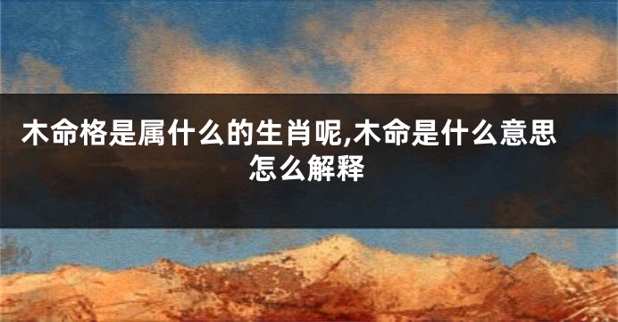 木命格是属什么的生肖呢,木命是什么意思怎么解释