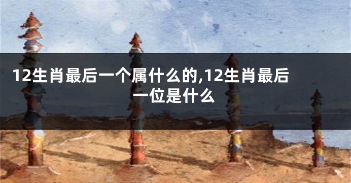 12生肖最后一个属什么的,12生肖最后一位是什么
