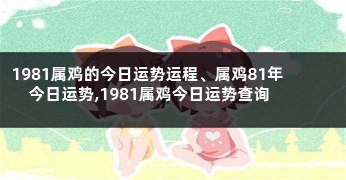 1981属鸡的今日运势运程、属鸡81年今日运势,1981属鸡今日运势查询