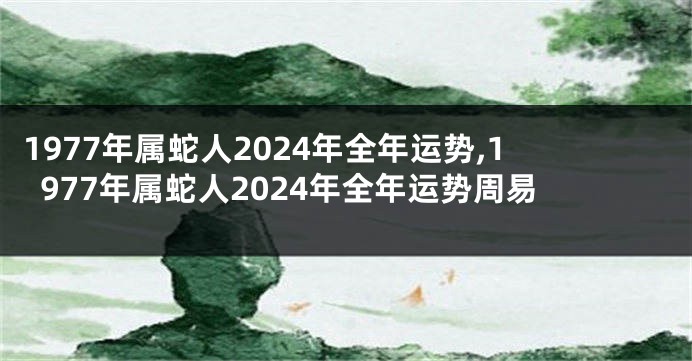 1977年属蛇人2024年全年运势,1977年属蛇人2024年全年运势周易