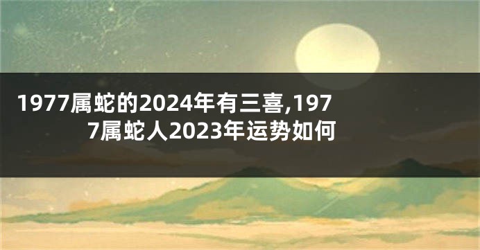 1977属蛇的2024年有三喜,1977属蛇人2023年运势如何