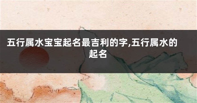 五行属水宝宝起名最吉利的字,五行属水的起名