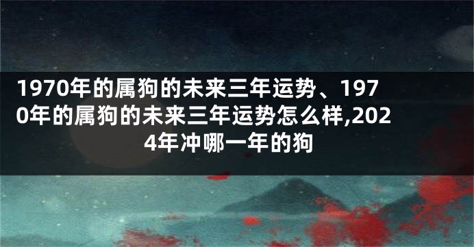 1970年的属狗的未来三年运势、1970年的属狗的未来三年运势怎么样,2024年冲哪一年的狗