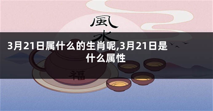 3月21日属什么的生肖呢,3月21日是什么属性