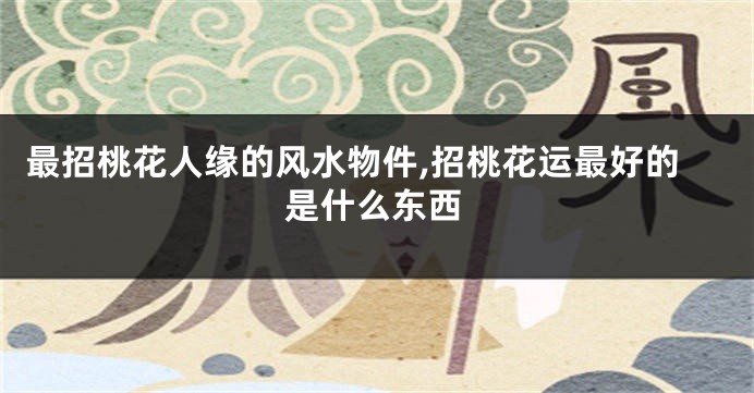 最招桃花人缘的风水物件,招桃花运最好的是什么东西