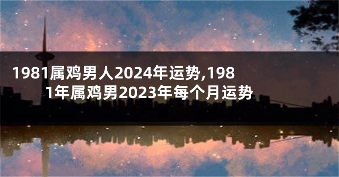 1981属鸡男人2024年运势,1981年属鸡男2023年每个月运势