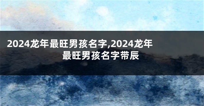 2024龙年最旺男孩名字,2024龙年最旺男孩名字带辰