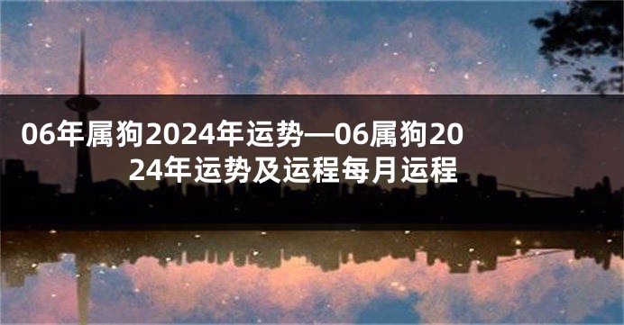 06年属狗2024年运势—06属狗2024年运势及运程每月运程