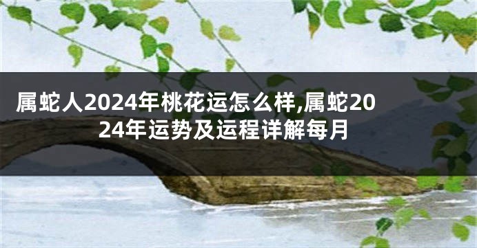 属蛇人2024年桃花运怎么样,属蛇2024年运势及运程详解每月