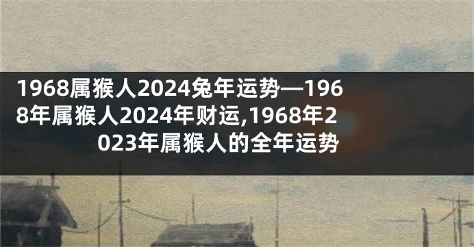1968属猴人2024兔年运势—1968年属猴人2024年财运,1968年2023年属猴人的全年运势