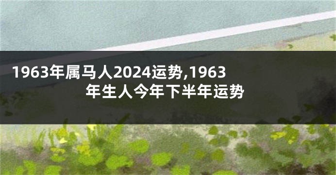 1963年属马人2024运势,1963年生人今年下半年运势