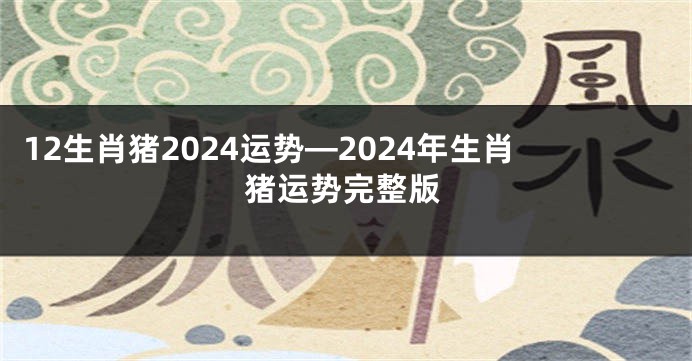 12生肖猪2024运势—2024年生肖猪运势完整版