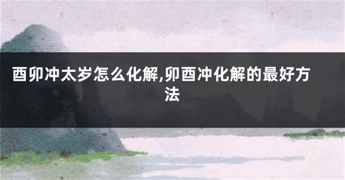 酉卯冲太岁怎么化解,卯酉冲化解的最好方法
