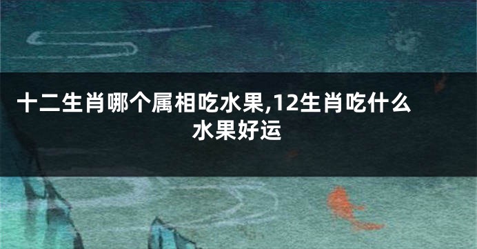 十二生肖哪个属相吃水果,12生肖吃什么水果好运
