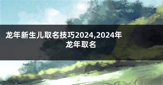龙年新生儿取名技巧2024,2024年龙年取名