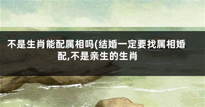 不是生肖能配属相吗(结婚一定要找属相婚配,不是亲生的生肖