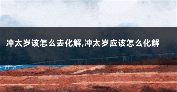 冲太岁该怎么去化解,冲太岁应该怎么化解