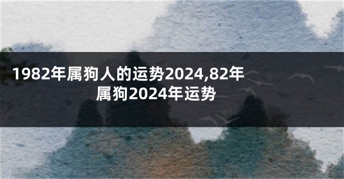 1982年属狗人的运势2024,82年属狗2024年运势