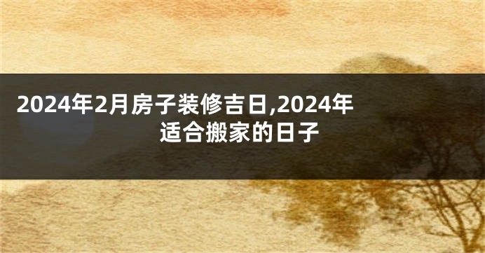 2024年2月房子装修吉日,2024年适合搬家的日子