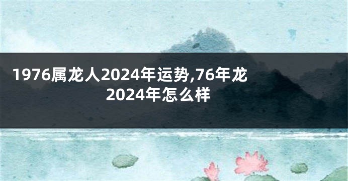 1976属龙人2024年运势,76年龙2024年怎么样