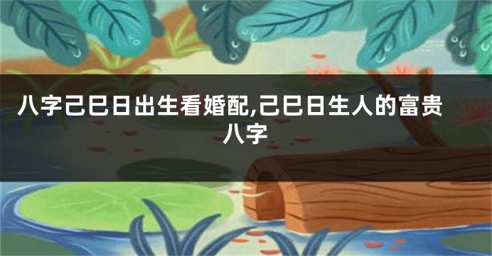 八字己巳日出生看婚配,己巳日生人的富贵八字