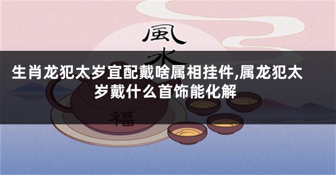 生肖龙犯太岁宜配戴啥属相挂件,属龙犯太岁戴什么首饰能化解