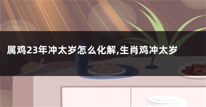 属鸡23年冲太岁怎么化解,生肖鸡冲太岁