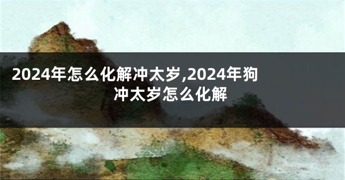 2024年怎么化解冲太岁,2024年狗冲太岁怎么化解