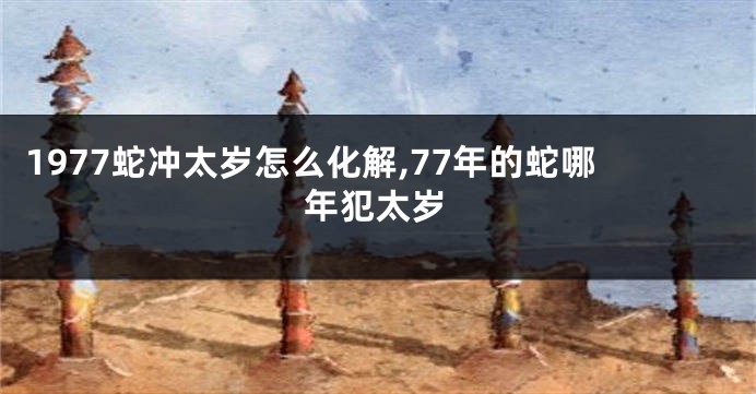 1977蛇冲太岁怎么化解,77年的蛇哪年犯太岁