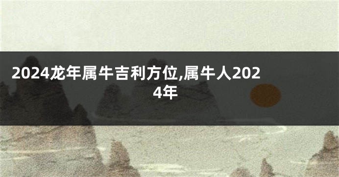 2024龙年属牛吉利方位,属牛人2024年