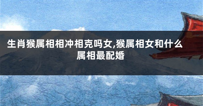 生肖猴属相相冲相克吗女,猴属相女和什么属相最配婚