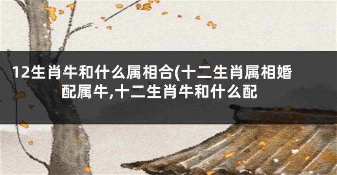 12生肖牛和什么属相合(十二生肖属相婚配属牛,十二生肖牛和什么配