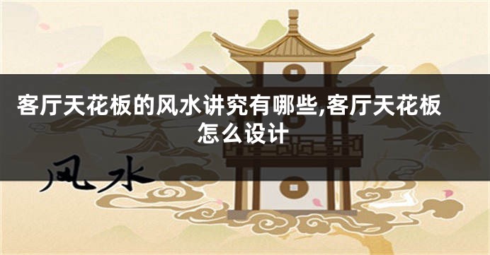 客厅天花板的风水讲究有哪些,客厅天花板怎么设计