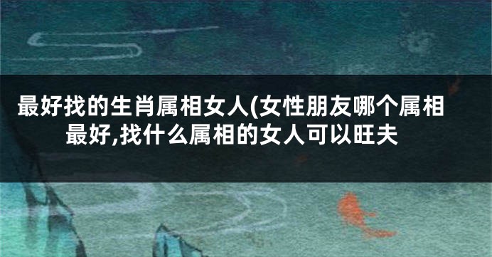最好找的生肖属相女人(女性朋友哪个属相最好,找什么属相的女人可以旺夫