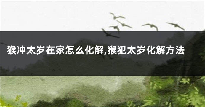 猴冲太岁在家怎么化解,猴犯太岁化解方法