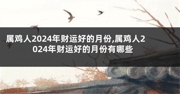属鸡人2024年财运好的月份,属鸡人2024年财运好的月份有哪些