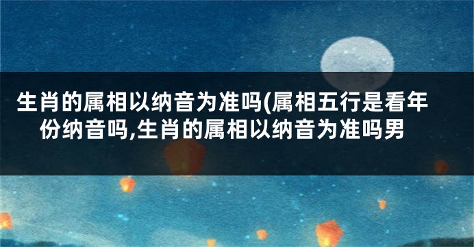 生肖的属相以纳音为准吗(属相五行是看年份纳音吗,生肖的属相以纳音为准吗男